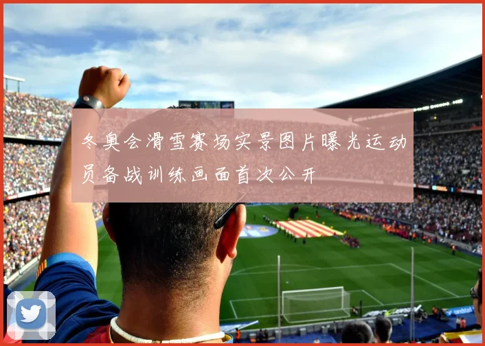 冬奥会滑雪赛场实景图片曝光运动员备战训练画面首次公开