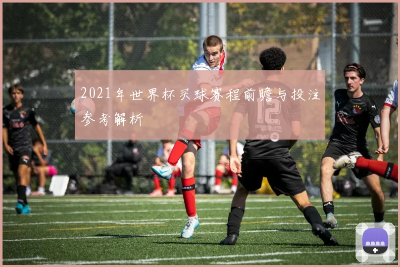 2021年世界杯买球赛程前瞻与投注参考解析