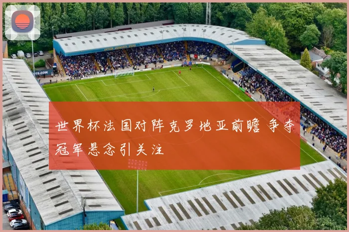 世界杯法国对阵克罗地亚前瞻 争夺冠军悬念引关注