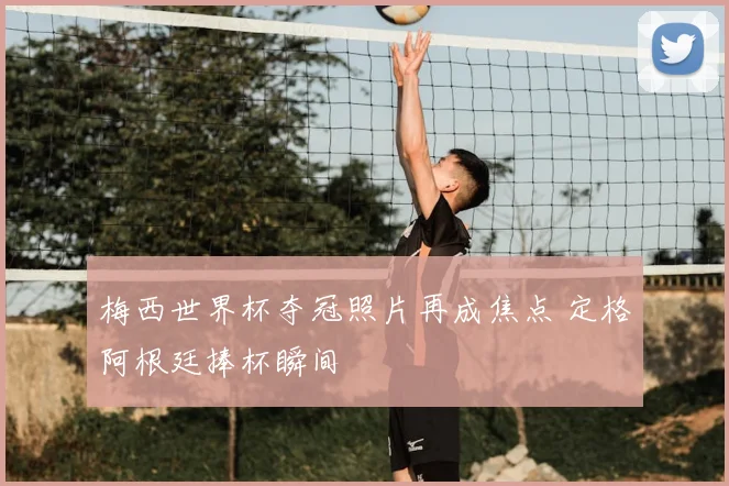 梅西世界杯夺冠照片再成焦点 定格阿根廷捧杯瞬间