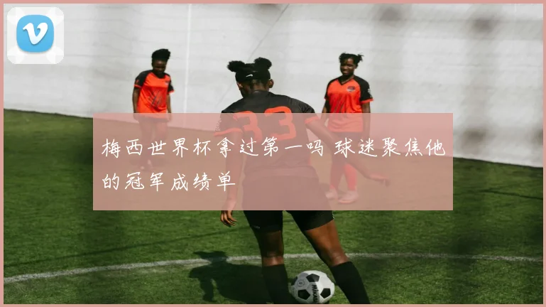 梅西世界杯拿过第一吗 球迷聚焦他的冠军成绩单