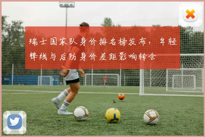 瑞士国家队身价排名榜发布,年轻锋线与后防身价差距影响转会