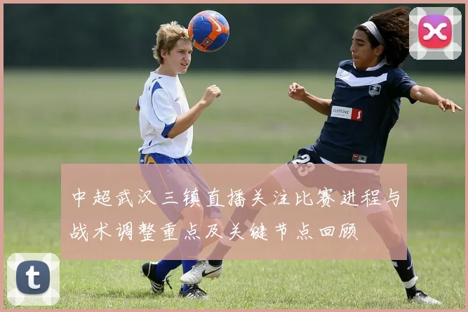 中超武汉三镇直播关注比赛进程与战术调整重点及关键节点回顾