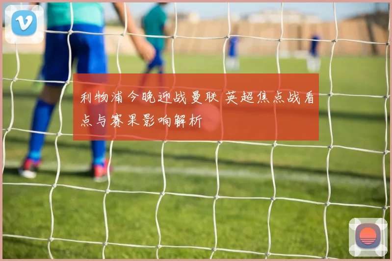 利物浦今晚迎战曼联 英超焦点战看点与赛果影响解析