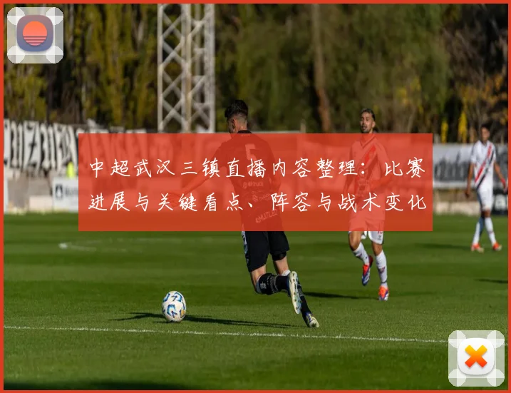 中超武汉三镇直播内容整理：比赛进展与关键看点、阵容与战术变化