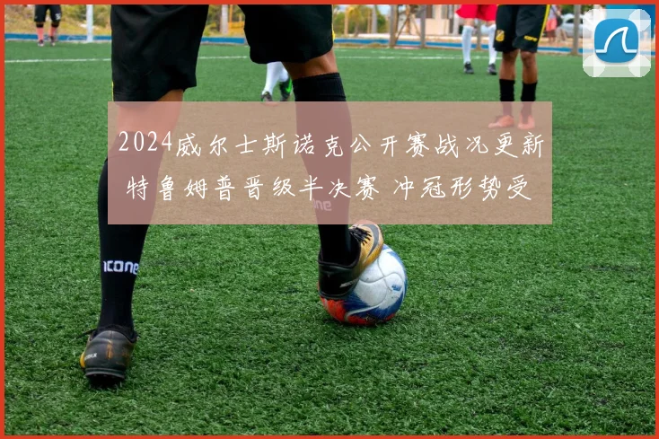 2024威尔士斯诺克公开赛战况更新 特鲁姆普晋级半决赛 冲冠形势受关注