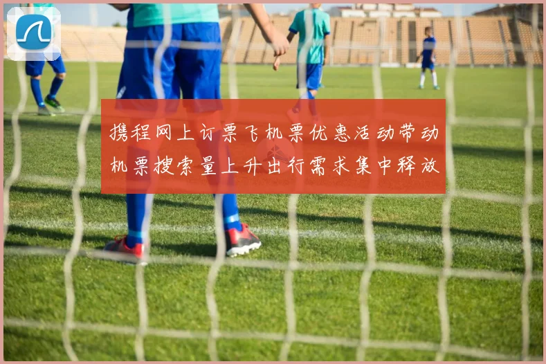 携程网上订票飞机票优惠活动带动机票搜索量上升出行需求集中释放