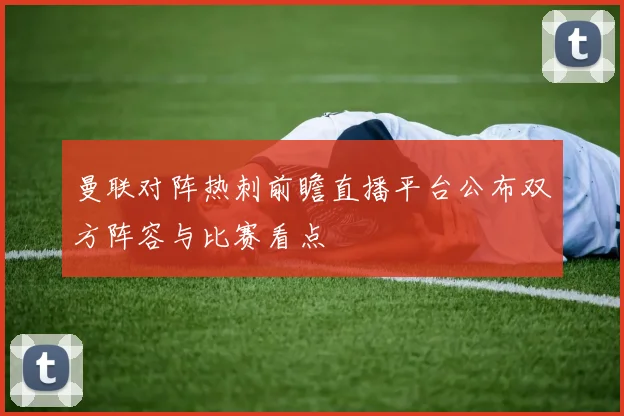 曼联对阵热刺前瞻直播平台公布双方阵容与比赛看点