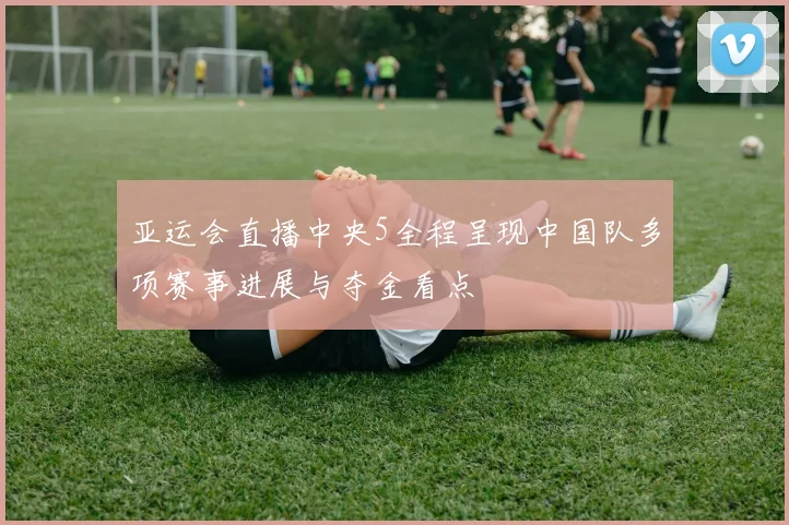 亚运会直播中央5全程呈现中国队多项赛事进展与夺金看点