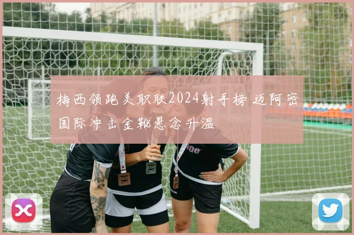 梅西领跑美职联2024射手榜 迈阿密国际冲击金靴悬念升温