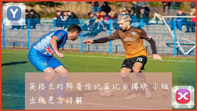 英格兰对阵哥伦比亚比分揭晓 小组出线悬念待解