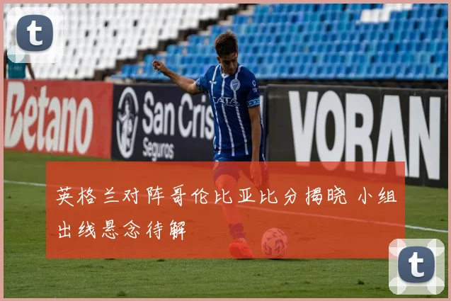 英格兰对阵哥伦比亚比分揭晓 小组出线悬念待解