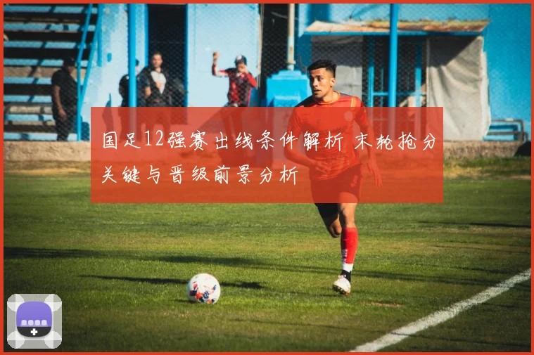 国足12强赛出线条件解析 末轮抢分关键与晋级前景分析