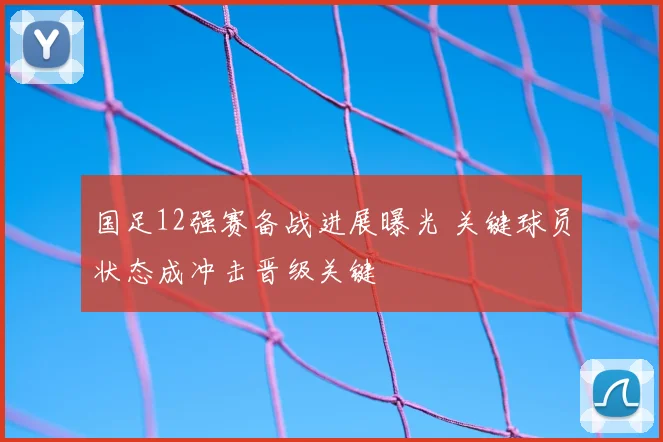 国足12强赛备战进展曝光 关键球员状态成冲击晋级关键