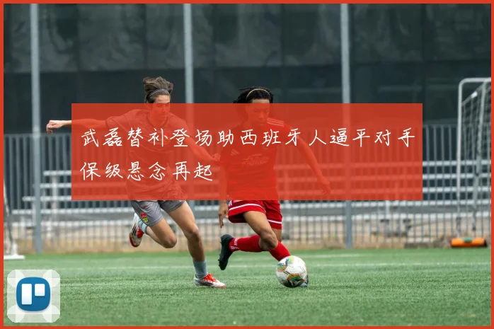 武磊替补登场助西班牙人逼平对手保级悬念再起