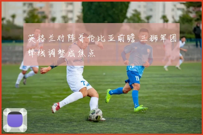 英格兰对阵哥伦比亚前瞻 三狮军团锋线调整成焦点