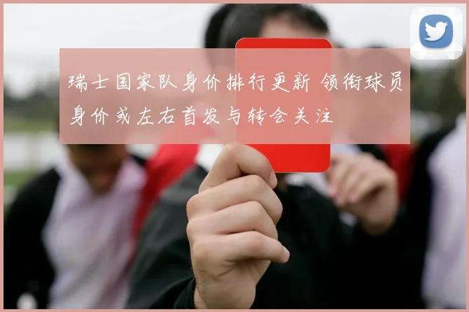 瑞士国家队身价排行更新 领衔球员身价或左右首发与转会关注