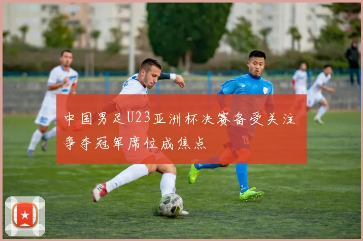 中国男足U23亚洲杯决赛备受关注 争夺冠军席位成焦点