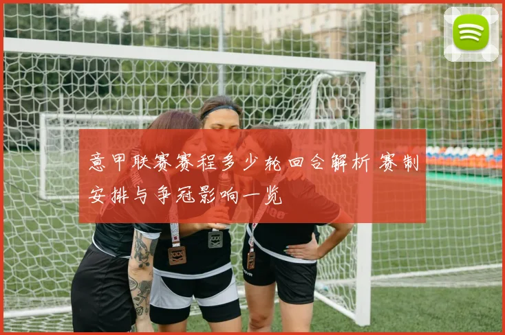意甲联赛赛程多少轮回合解析 赛制安排与争冠影响一览