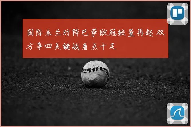 国际米兰对阵巴萨欧冠较量再起 双方争四关键战看点十足