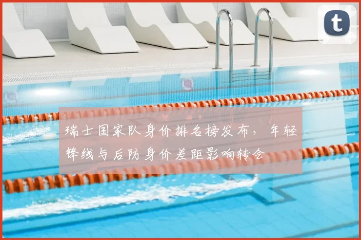 瑞士国家队身价排名榜发布,年轻锋线与后防身价差距影响转会