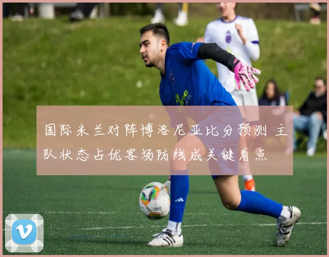 国际米兰对阵博洛尼亚比分预测 主队状态占优客场防线成关键看点