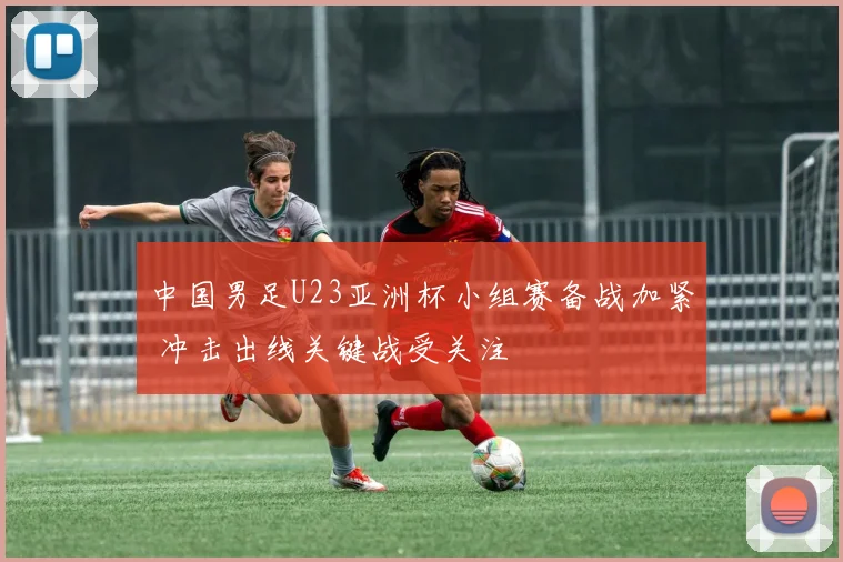 中国男足U23亚洲杯小组赛备战加紧 冲击出线关键战受关注