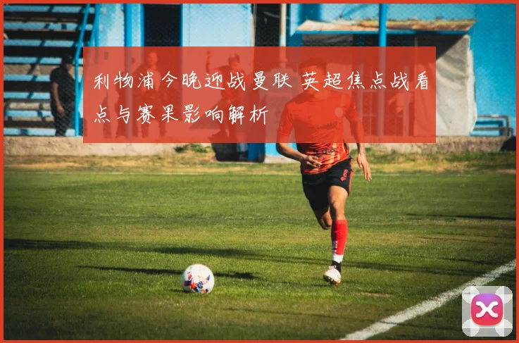 利物浦今晚迎战曼联 英超焦点战看点与赛果影响解析