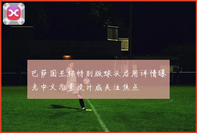 巴萨国王杯特别版球衣启用详情曝光中文元素设计成关注焦点