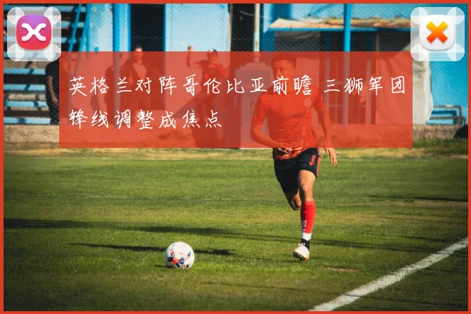 英格兰对阵哥伦比亚前瞻 三狮军团锋线调整成焦点