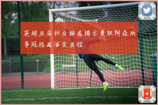 英超历届积分排名揭示曼联阿森纳争冠格局演变历程
